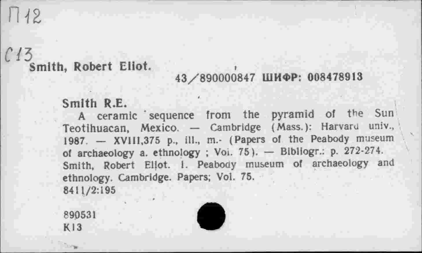 ﻿f/5
Smith, Robert Eliot.	>
43/890000847 ШИФР: 008478913
Smith R.E.	і
A ceramic ’ sequence from the pyramid of the Sun Teotihuacan, Mexico. — Cambridge (Mass.): Harvard univ., 1987. — XVIH.375 p., ill., m.- (Papers of the Peabody museum of archaeology a. ethnology ; Vol. 75). — Blbliogr.: p. 272-274. Smith, Robert Eliot. 1. Peabody museum of archaeology and ethnology. Cambridge. Papers; Vol. 75. 8411/2:195
890531
КІЗ